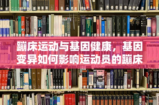 蹦床运动与基因健康，基因变异如何影响运动员的蹦床表现？