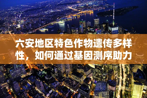 六安地区特色作物遗传多样性，如何通过基因测序助力地方农业发展？