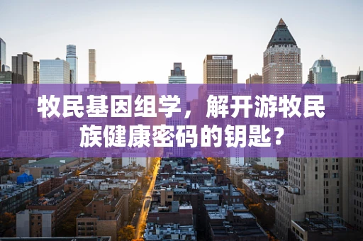 牧民基因组学，解开游牧民族健康密码的钥匙？