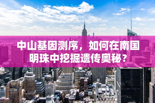 中山基因测序，如何在南国明珠中挖掘遗传奥秘？
