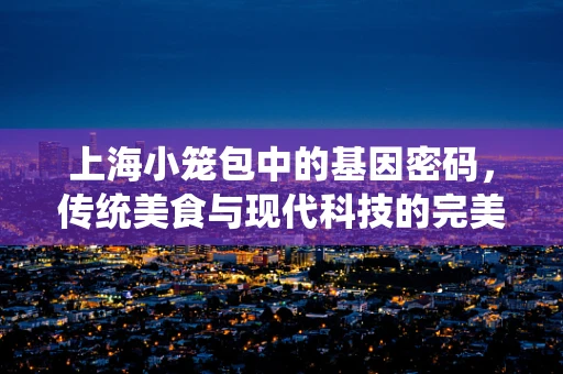 上海小笼包中的基因密码，传统美食与现代科技的完美碰撞