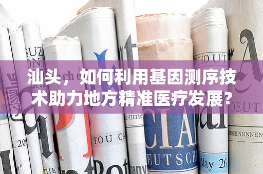 汕头，如何利用基因测序技术助力地方精准医疗发展？