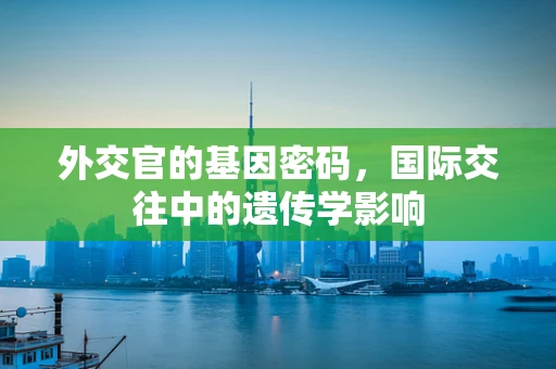 外交官的基因密码，国际交往中的遗传学影响
