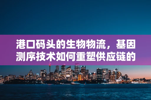 港口码头的生物物流，基因测序技术如何重塑供应链的未来？