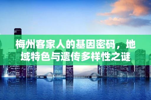 梅州客家人的基因密码，地域特色与遗传多样性之谜