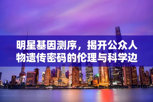 明星基因测序，揭开公众人物遗传密码的伦理与科学边界？