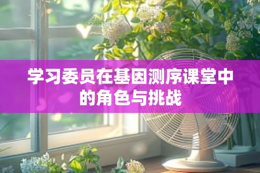 学习委员在基因测序课堂中的角色与挑战