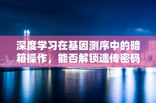 深度学习在基因测序中的暗箱操作，能否解锁遗传密码的未知领域？