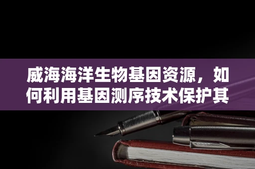 威海海洋生物基因资源，如何利用基因测序技术保护其独特性？