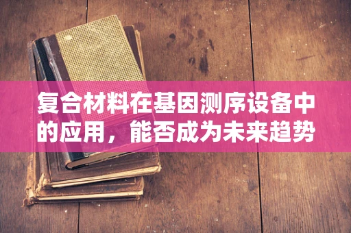 复合材料在基因测序设备中的应用，能否成为未来趋势？