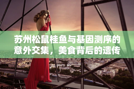 苏州松鼠桂鱼与基因测序的意外交集，美食背后的遗传密码