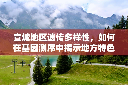 宣城地区遗传多样性，如何在基因测序中揭示地方特色的遗传密码？