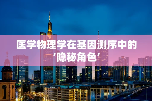 医学物理学在基因测序中的‘隐秘角色’