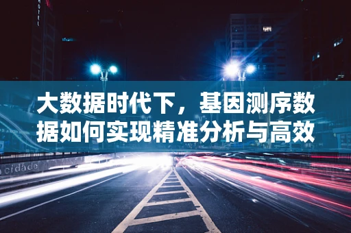大数据时代下，基因测序数据如何实现精准分析与高效利用？
