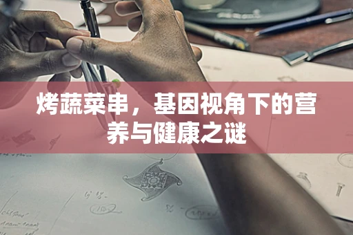 烤蔬菜串，基因视角下的营养与健康之谜