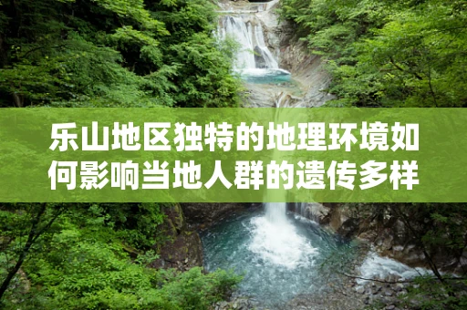 乐山地区独特的地理环境如何影响当地人群的遗传多样性？