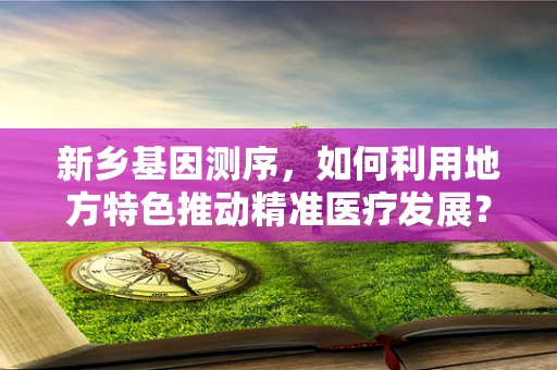 新乡基因测序，如何利用地方特色推动精准医疗发展？