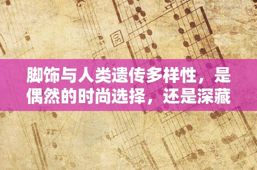 脚饰与人类遗传多样性，是偶然的时尚选择，还是深藏的生物信号？