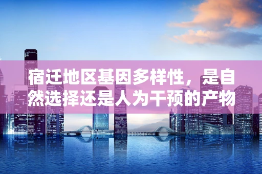 宿迁地区基因多样性，是自然选择还是人为干预的产物？