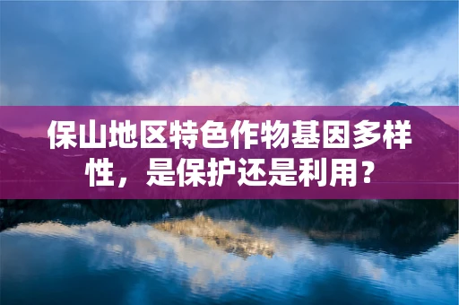 保山地区特色作物基因多样性，是保护还是利用？