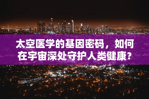 太空医学的基因密码，如何在宇宙深处守护人类健康？