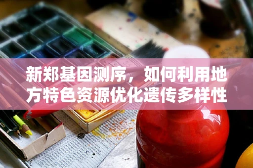 新郑基因测序，如何利用地方特色资源优化遗传多样性研究？