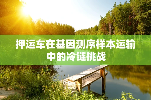 押运车在基因测序样本运输中的冷链挑战