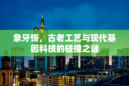 象牙饰，古老工艺与现代基因科技的碰撞之谜