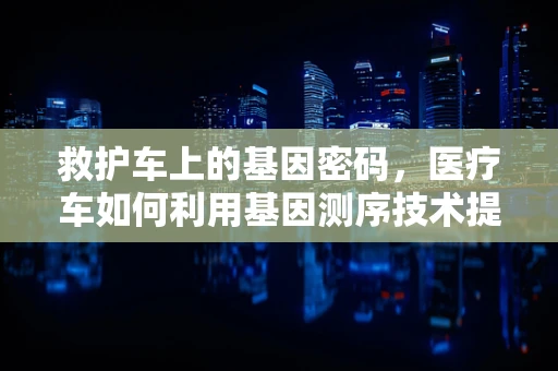 救护车上的基因密码，医疗车如何利用基因测序技术提升急救效率？