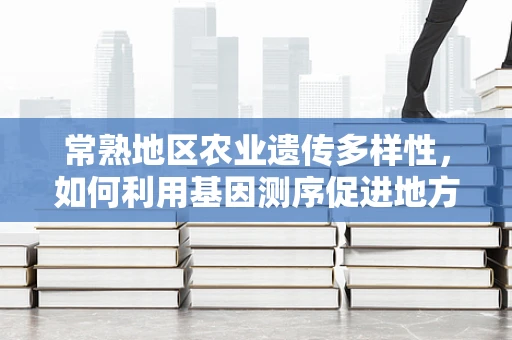 常熟地区农业遗传多样性，如何利用基因测序促进地方特色作物保护与利用？