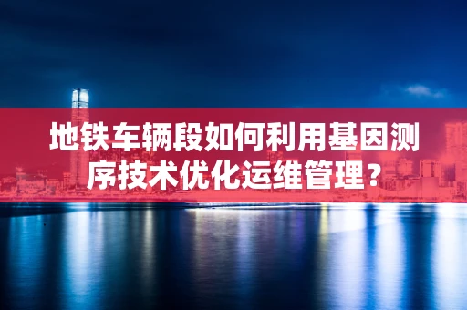 地铁车辆段如何利用基因测序技术优化运维管理？