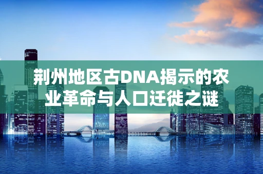 荆州地区古DNA揭示的农业革命与人口迁徙之谜