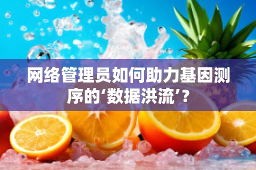 网络管理员如何助力基因测序的‘数据洪流’？