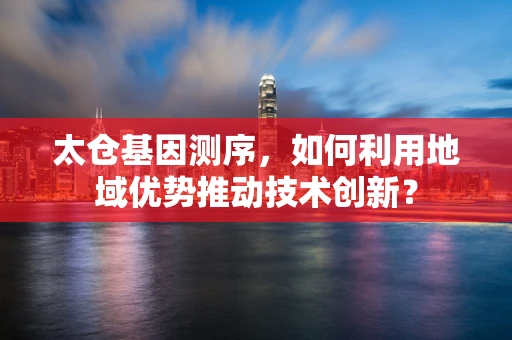 太仓基因测序，如何利用地域优势推动技术创新？