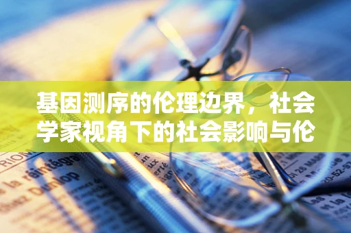 基因测序的伦理边界，社会学家视角下的社会影响与伦理挑战