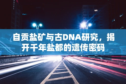 自贡盐矿与古DNA研究，揭开千年盐都的遗传密码