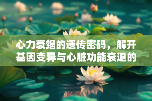 心力衰竭的遗传密码，解开基因变异与心脏功能衰退的关联