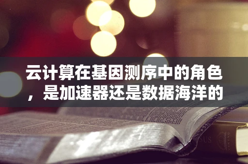 云计算在基因测序中的角色，是加速器还是数据海洋的守护者？