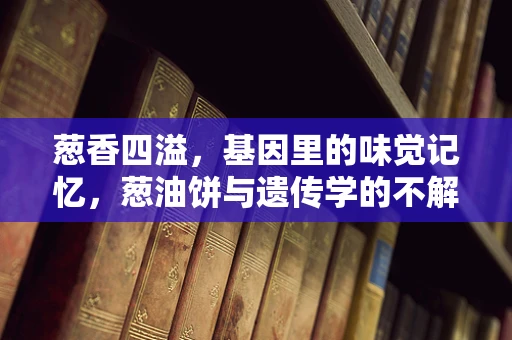 葱香四溢，基因里的味觉记忆，葱油饼与遗传学的不解之缘