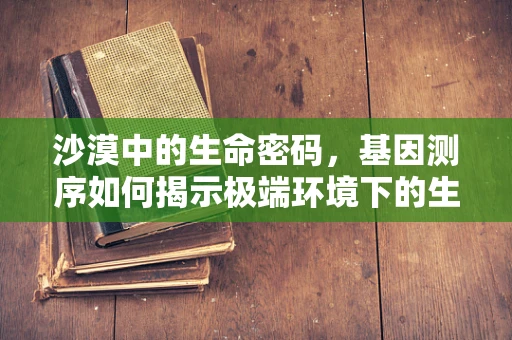 沙漠中的生命密码，基因测序如何揭示极端环境下的生存策略？