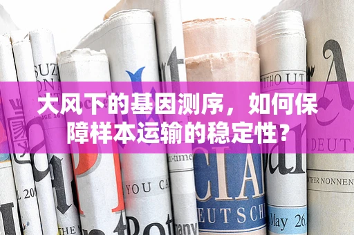 大风下的基因测序，如何保障样本运输的稳定性？