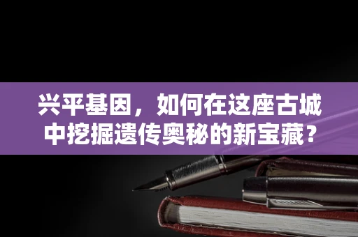兴平基因，如何在这座古城中挖掘遗传奥秘的新宝藏？
