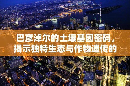 巴彦淖尔的土壤基因密码，揭示独特生态与作物遗传的奥秘