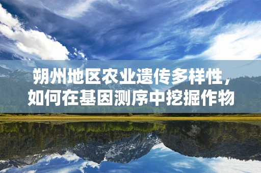 朔州地区农业遗传多样性，如何在基因测序中挖掘作物改良的金钥匙？