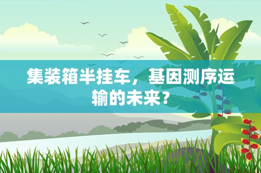 集装箱半挂车，基因测序运输的未来？
