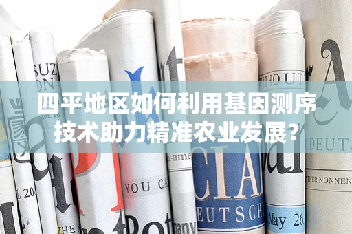 四平地区如何利用基因测序技术助力精准农业发展？