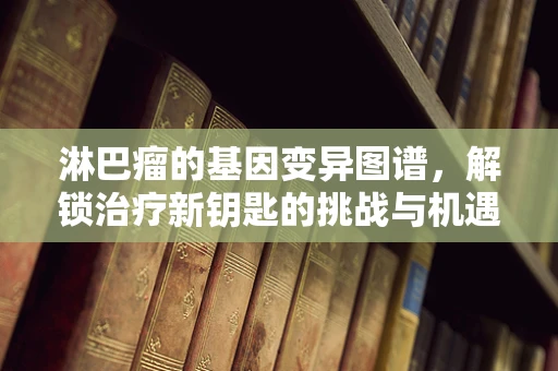 淋巴瘤的基因变异图谱，解锁治疗新钥匙的挑战与机遇