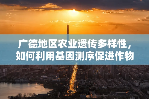 广德地区农业遗传多样性，如何利用基因测序促进作物改良？