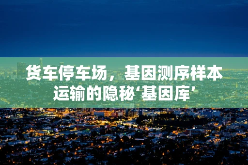 货车停车场，基因测序样本运输的隐秘‘基因库’