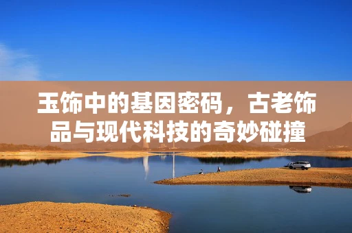 玉饰中的基因密码，古老饰品与现代科技的奇妙碰撞